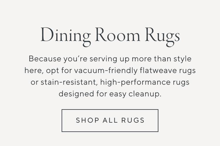 Dining Room Rugs. Because you're serving up more than style here, opt for vacuum-friendly flatweave rugs or stain-resistant, high-performance rugs designed for easy cleanup. Shop all rugs.